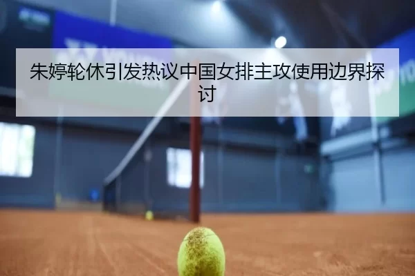 朱婷轮休引发热议中国女排主攻使用边界探讨